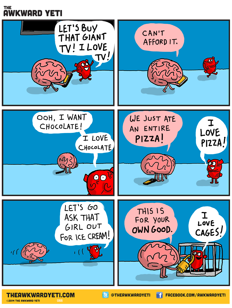 Heart, a bright red cartoon anatomical heart, drags Brain along by an arm. Brain is a pink, wrinkled ball with thin legs and arms. Heart looks around with big round eyes and grins: "Let's buy that giant TV! I love TV!" Brain: "Can't afford it." Heart: "Ooh, I want chocolate! I love chocolate." Brain rubs their frontal lobes. Brain: "We just ate an entire pizza!" Heart rubs their hands together: "I love pizza!" Heart takes off running: "Let's go ask that girl out for ice cream!" Brain chases after them. Heart is in a small cage and Brain secures a padlock on the door. Brain: "This is for your own good." Heart: "I love cages!"
