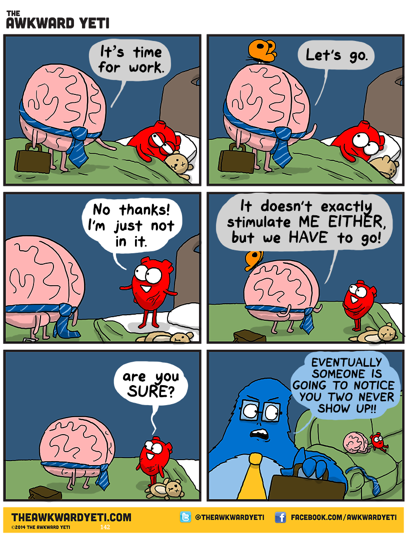 Heart is cuddled up in bed with a teddy bear. Brain stands on the bed with a pinstriped tie around their middle, just above their arms. They are carrying a briefcase. Brain: "It's time for work." Heart's orange butterfly lands on Brain. Brain makes a get-up gesture: "Let's go." Heart grins cheerfully: "No thanks! I'm just not in it." Brain: "It doesn't exactly stimulate me either, but we have to go!" Heart: "Are you sure?" Brain and Heart lounge on a couch. Brain's tie is draped over the armrest. Lars, the blue yeti, wears a tie and carries a briefcase. He glares at the pair: "Eventually someone is going to notice you two never show up!"