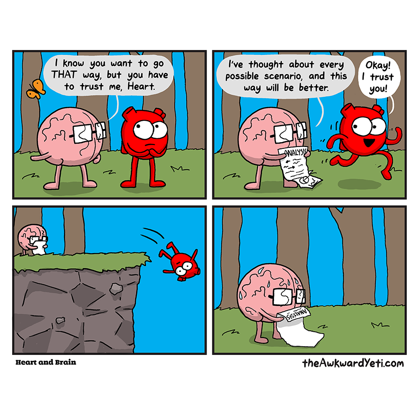 A four panel comic: Brain and Heart stand in a forest with Heart's butterfly flying overhead. Heart looks nervous. Brain: "I know you want to go that way, but you have to trust me, Heart." Brain shows Heart a long paper titled "Analysis": "I've thought about every possible scenario, and this way will be better." Heart skips away while saying "Okay! I trust you!" While Brain reads their paper, Heart falls head first off a nearby cliff. Brain sweats as they study their paper alone in the forest.