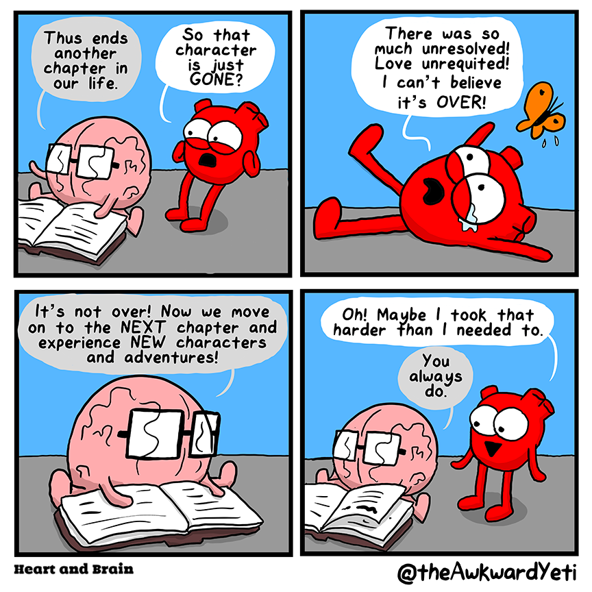 A four panel comic: Brain sits on the floor with a large book open in front of them. They flourish one arm and say: "Thus ends another chapter in our life." Behind Brain, Heart clutches their face: "So that character is just gone?" While their butterfly hovers overhead, Heart throws themselves to the ground, tears welling in their eyes: "There was so much unresolved! Love unrequited! I can't believe it's over!" Brain leans over the pages of the book: "It's not over! Now we move on to the next chapter and experience new characters and adventures." Heart stands, now completely dry-eyed and smiling: "Oh! Maybe I took that harder than I needed to." Brain: "You always do."