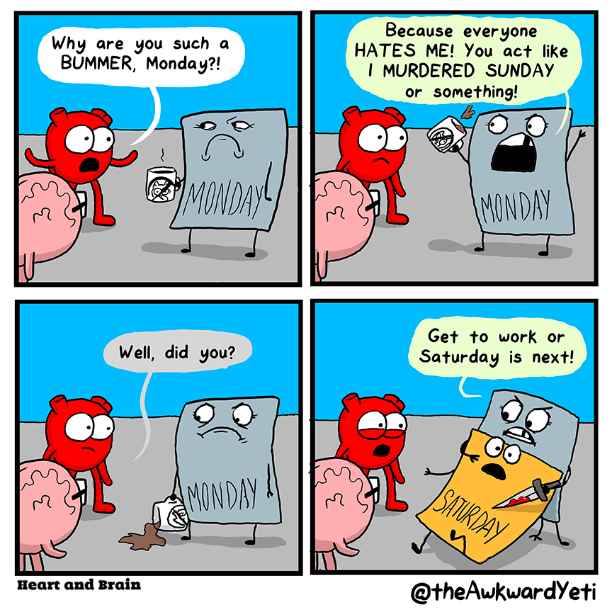 A four panel comic: Monday is a gray square with stickman arms and legs and a deep grimace. They are holding a mug with the "no" slash through a cute animal face. Heart and Brain approach Monday. Heart says: "Why are you such a bummer, Monday?!" Monday gesticulates wildly, splashing coffee from their mug and yells: "Because everyone hates me! You act like I murdered Sunday or something!" Brain: "Well, did you?" Heart gapes as Monday drags Saturday, a shocked looking orange square, back at knife point. Monday growls through gritted teeth: "Get to work or Saturday is next!"