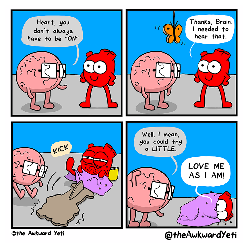 A four panel comic: Heart stands with their hands on their hips and a closed lipped smile. Brain says: "Heart, you don't always have to be "on"." A cardboard butterfly descends from the ceiling on a string. Heart: "Thanks, Brain. I needed to hear that." The smiling Heart is revealed to be a cardboard cutout as the real Heart kicks it over. Heart is scowling, with bags under their eyes. They clutch a blanket and they are covered in crumbs from a bag of junk food. Brain: "Well, I mean, you could try a little." Heart curls up with their blanket pulled up to their eyes and yells: "Love me as I am!"