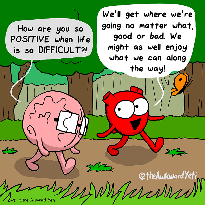 A one panel comic: In a vibrantly green park, Brain and Heart walk along a path while Heart's butterfly flies ahead of them. Brain trudges along, looking at the ground. They say: "How are you so positive when life is so difficult?!" Heart strides ahead with a big smile: "We'll get where we're going no matter what, good or bad. We might as well enjoy what we can along the way!"