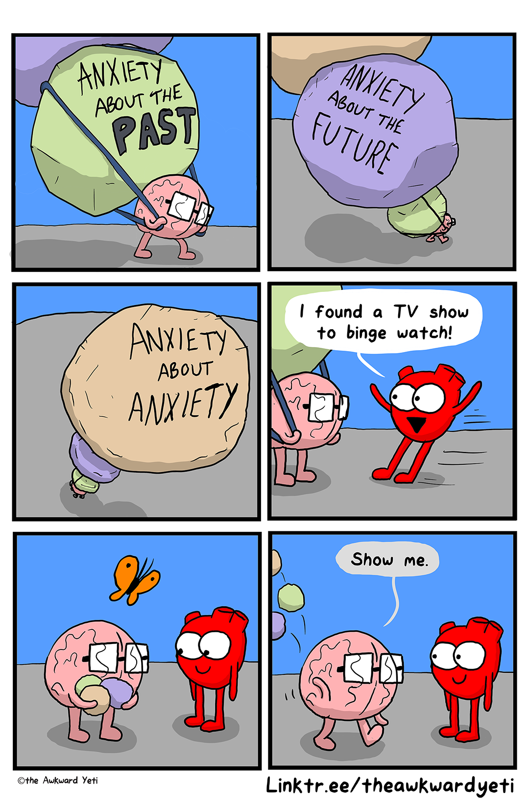 A 6 panel comic: Brain lumbers along with a giant lime green boulder, four times their size, on their back like a backpack. On the boulder is written "anxiety about the past". On top of the green boulder is balanced another giant boulder. This one is purple and says "anxiety about the future". On top of that is an equally large stone in light tan that says "anxiety about anxiety". Heart skids up to Brain and says: "I found a TV show to binge watch!" Suddenly, the boulders are just small coloured rocks contained in Brain's arms. Heart smiles at Brain as their orange butterfly flutters overhead. Brain tosses the rocks over their shoulder and they stride toward Heart: "Show me."
