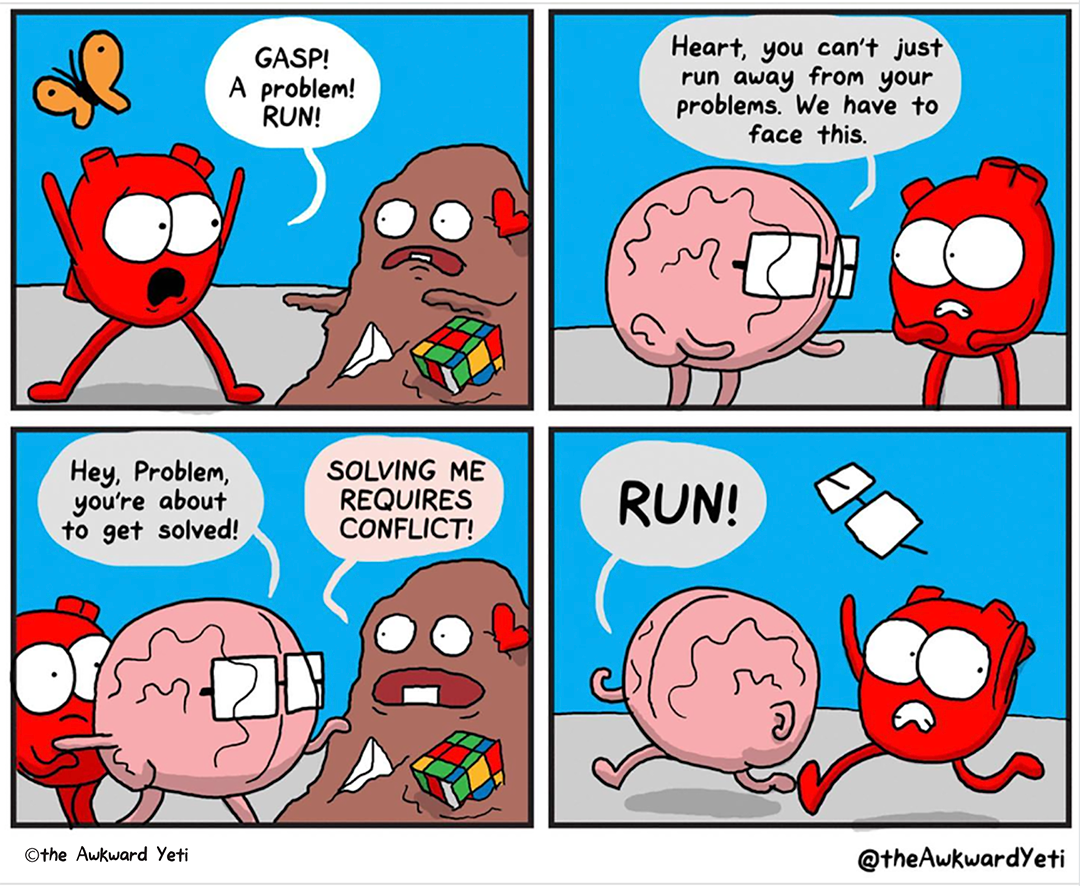 A four panel comic: A brown blob creature with a Rubix cube, a heart, and an envelope stuck in their flesh approaches Heart with zombie arms. They grimace, showing a single tooth on the bottom. Heart flings their arms in the air and yells: “Gasp! A problem! Run!” Brain reaches out to Heart: “Heart, you can’t just run away from your problems. We have to face this.” Heart shudders. Brain pushes Heart behind them and says to the problem blob: “Hey, Problem, you’re about to get solved!” Problem yells: “Solving me requires conflict!” Brain yells “run!” as they sprint away so fast that their glasses fly off. Heart races along behind them with gritted teeth.