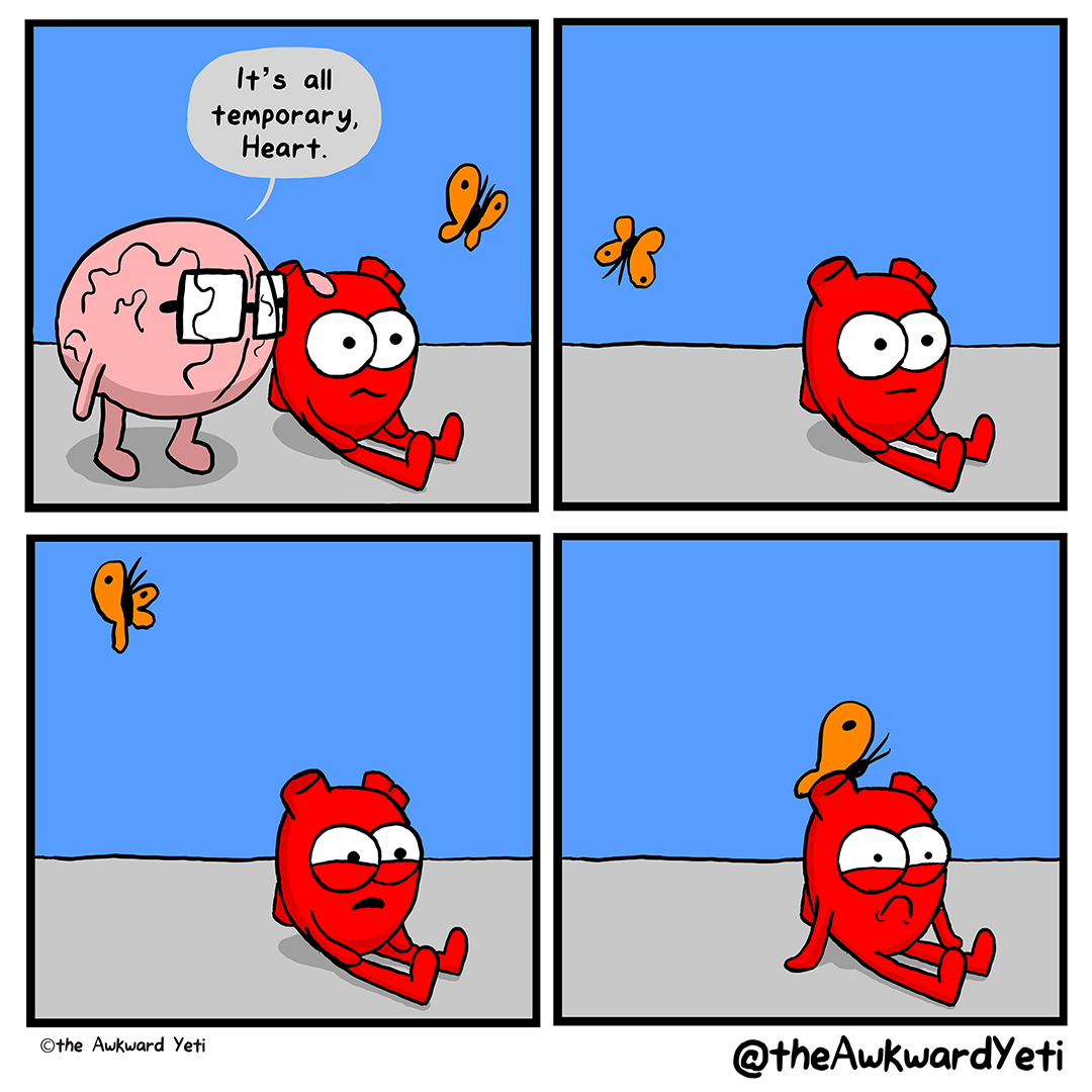 A 4 panel comic: Heart sits with their legs straight out in front of them and their mouth screwed up in a half-frown. Brain stands beside them, caressing the top of their head, and says: "It's all temporary, Heart." Heart's orange butterfly flies nearby. Brain is gone, and Heart sits with a flat expression and a vacant stare. Their butterfly does loops in the air. Heart's mouth drops open and they squint. The butterfly pulls up short. Heart frowns deeply and looks on the verge of tears. The butterfly lands on their head.