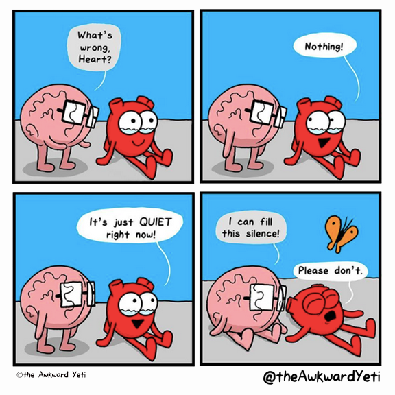 A four panel comic: Heart sits on the ground with their legs stretched out in front of them. Their eyes well with tears, but they are also smiling. Brain approaches: "What's wrong, Heart?" Heart looks at Brain: "Nothing!" Heart returns their gaze to the distance: "It's just quiet right now!" Brain sits down beside them: "I can fill this silence!" Heart throws themselves down on their back and squeezes their eyes shut: "Please don't." Heart's orange butterfly flutters above them.