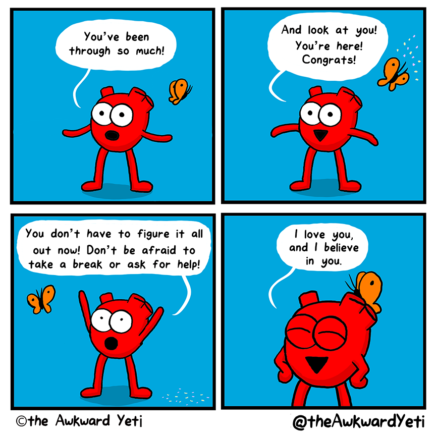 A 4 panel comic: Heart stands in front of a blue background. They spread their arms wide. Their orange butterfly flutters nearby. Heart: “You’ve been through so much!” The butterfly releases confetti. Heart: “And look at you! You’re here! Congrats!” Heart throws their arm into the air, the confetti at their feet: “You don’t have to figure it all out now! Don’t be afraid to take a break or ask for help!” Butterfly lands on Heart’s head. Heart squeezes their eyes closed and smiles: “I love you, and I believe in you.”