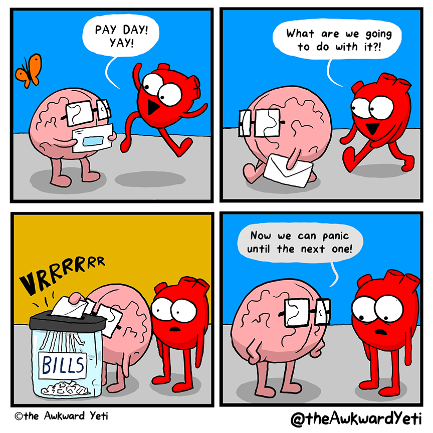 A four panel comic: Brain holds an envelope in both hands. Heart prances nearby and their butterfly flies overhead. Heart exclaims: “Pay day! Yeah!” Brain strides away with the envelope while Heart follows. Heart asks: “What are we going to do with it?” Brain feeds the envelope into a huge shredder labelled “Bills”. Heart watches with wide eyes and an open mouth. Brain puts their hands on their hips: “Now we can panic until the next one!” Heart looks at the ground.