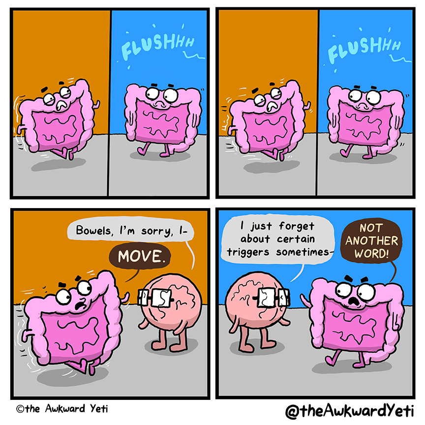 A 4 panel comic: Bowels grimaces as they jog. Then, they frown as they walk away from a flushhh sound. They do it again. On the third time, they run past Brain. Brain reaches towards them: “Bowels, I’m sorry, I–” Bowels holds up a hand: “Move.” Brain: “I just forget about certain triggers sometimes–” Bowels glares: “Not another word!”