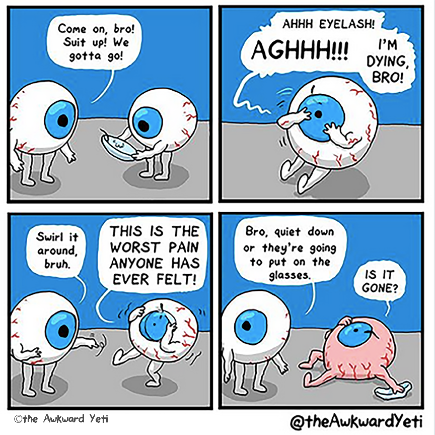 A four panel comic: Two eyeballs with blue irises and muscular arms and legs stand facing each other. The right one holds a contact lens in both hands. The lens has a small hair stuck to it. Left Eye urges: “Come on, bro! Suit up! We gotta go!” Right Eye puts in the lens and then clutches at themselves with both hands and yells: “Ahhh eyelash! Aghhh! I’m dying, bro!” Left Eye twirls one finger in the air: “Swirl it around, bruh.” Right Eye staggers while grabbing at the lens: “This is the worst pain that anyone has ever felt!” Left Eye looks over their shoulder: “Bro, quiet down or they’re going to put on the glasses.” Right Eye turns pink and collapses to the ground. The lens lies crumbled on the ground beside them, while the hair is still stuck to them. They yell: “Is it gone?”
